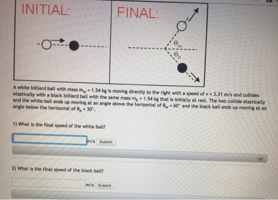 INITIAL: FINAL: - - - A white billiard ball with mass mw - 1.54 kg is moving directly to the right with a speed of v- 3.31 m/