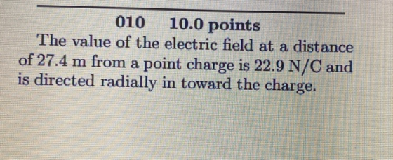 010 10.0 points The value of the electric field at a distance of 27.4 m from a point charge is 22.9 N/C and is directed radia