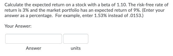 Calculate the expected return on a stock with a beta of 1.10. The risk-free rate of return is 3% and the market portfolio has