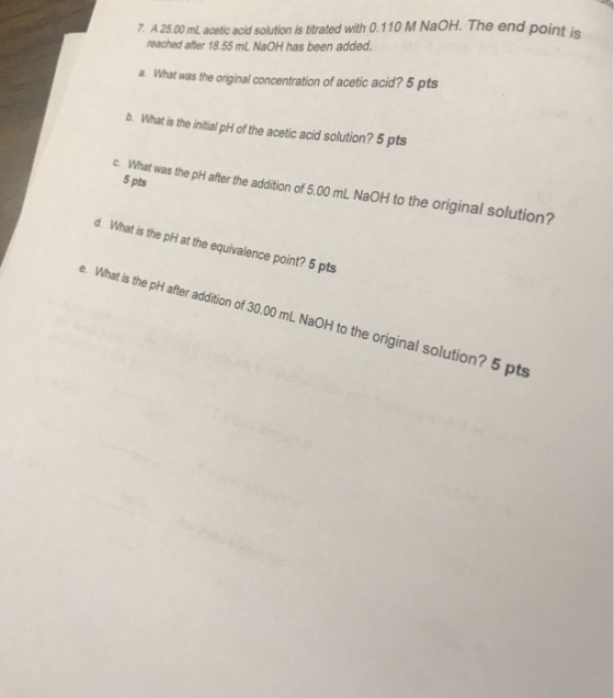 7 A 25.00 ml acetic acid solution is trated with 0.110 M NaOH. The end point is reached after 18.55 mL NaOH has been added. a. What was the original concentration of acetic acid? 5 pts bWhat is the initial pH of the acetic acid solution? 5 pts was the plh after the adition of 5.00 mL NaOH to the original solution? 5 pts d. What is the pH at the equivalence point? 5 pts e. What is the pH after addition of 30.00 mL NaOH to the original solution? original s 5 pts