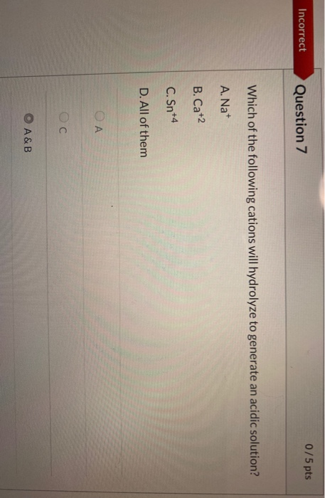 0/5 pts Incorrect Question 7 Which of the following cations will hydrolyze to generate an acidic solution? A. Na+ B. Cat2 C.