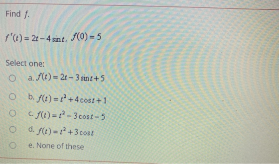 Find f. f(t) = 2t - 4 sint, (0)= 5 Select one: a. f(t) = 2t - 3 sint +5 O b. f(t)= +2 +4 cost +1 c. f(t)=12 - 3 cost-5 d. f(