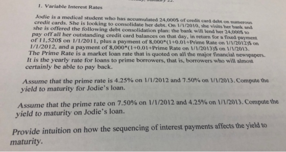 1. Variable Interest Rates Jodie is a medical student who has accumulated 24,000$ of credit card debt on numerous she is offered the following debt consolidation plan: the bank will lend her 24,000s to 1/1/2012, and a payment of 8,000*(1+0.01+Prime Rate on 1/1/2013)S on 1/1/2013. It is the yearly rate for loans to prime borrowers, that is, borrowers who will almost credit cards. She is looking to consolidate her debt. On 1 /1/2010, she visits her bank and pay offall her outstanding credit card balances on that day, in return for a fixed payment of 11,520$ on 1/1/2011, plus a payment of 8,000*(1+0.01+Prime Rate on 1/1/2012)5 on The Prime Rate is a market loan rate that is quoted on all the major financial newspapers. certainly be able to pay back. Assume that the prime rate is 4.25% on 1/1/2012 and 7.50% on 1/1/2013. Compute the yield to maturity for Jodies loan. Assume that the prime rate on 7.50% on 1/1/2012 and 4.25% on 1/1/2013. Compute the yield to maturity on Jodies loan. Provide intuition on how the sequencing of interest payments affects the yield to maturity