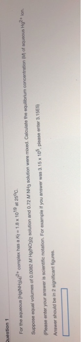 Question 1 For the aqueous (Hg(NH3)4]2+ complex has a Kt - 1.8 x 1019 at 25°C. Suppose equal volumes of 0.0082 M Hg(NO3)2 sol