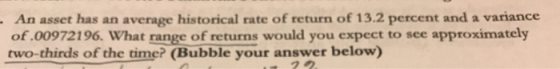 An asset has an average historical rate of return of 13.2 percent and a variance of.00972196. What range of returns would you expect to see approximately two-thirds of the time? (Bubble your answer below) 2ク