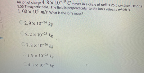 An ion of charge 4.8 x 10C moves in a circle of radius 25.5 cm because of a 1,55 T magnetic field. The field is perpendicular