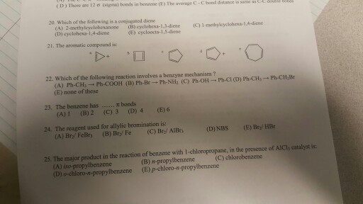 (D There are 12 o me average c.cbnd disarce same band dist sam bonds in benzene 20, which of the is a coriagared diene following cyclohexa-13 diene (E) cycloocta- 21. The aromatic compound is: 22. Which of the following reaction involves a benzyme mechanism v-Ph-CH:Br (A) Ph-CH Ph-cooH (B) Ph Ph-NHz (C) Ph-oH Ph-cl (D) Ph-CH (E) none of these 23. The bonds 4 (E) 6 1 (B) 2 (c) 3 (D) 24. The reagent used for allylic bromination is: (D) NBs (E) Bril HBr (A) Bry FeBry B) Bry Fe (C) Bri AlBrs 25. The major product in the reaction of benzene with l chloropropane, in the presence of AIC, eatalyst is: n-propyl chlorobenzene (A) chloro-n-propylbenzene (E) p chloro-n-propylbenzene (D) o