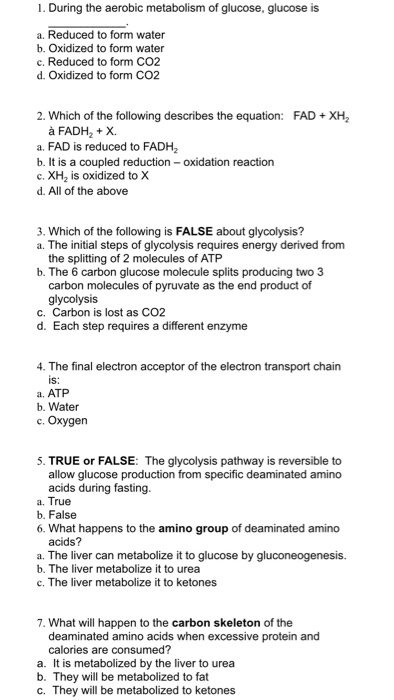 1. During the aerobic metabolism of glucose, glucose is a. Reduced to form water b. Oxidized to form water c. Reduced to form