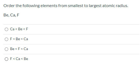 Order the following elements from smallest to largest atomic radius. Be, Ca, F Ca< Be<F OF<Be < Ca Be < F< Ca OF< Ca<Be