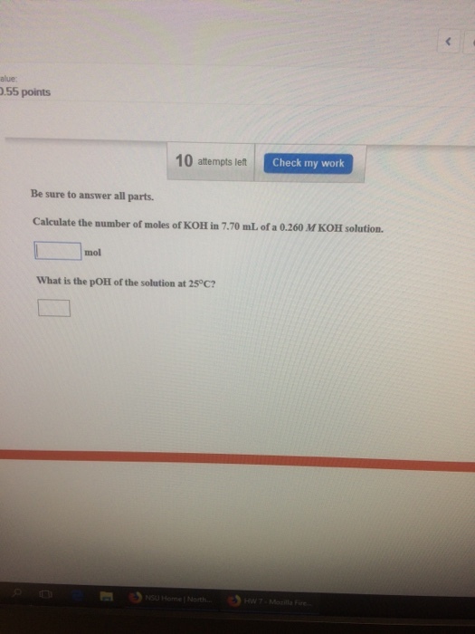 alue 55 points 10 attempts left Check my work Be sure to answer all parts. Calculate the number of moles of KOH in 7.70 mL of a 0.260 M KOHl solution. mol What is the pOH of the solution at 25 C?