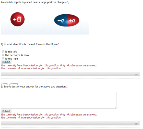 An electric dipole is placed near a large positive charge +Q. -q 1) In what direction is the net force on the dipolei O To the left The net force is zero To the right You currently have O submissions for this question. Only 10 submission are allowed. You can make 10 more submissions for this question. (Survey Question 2) Briefly justify your answer for the above two questions: Submit You currently have 0 submissions for this question. Only 10 submission are allowed. You can make 10 more submissions for this question.
