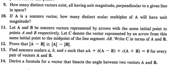 How many distinct vectors exist, all having unit magnitude, perpendicular to a given line 9. 10. If A is a nonzero vector, how many distinct scalar multiples of A will have unit 11. Let A and B be nonzero vectors represented by arrows with the same initial point to in space? magnitude? points A and B respectively. Let C denote the vector represented by an arrow from this same initial point to the midpoint of the line segment AB. Write C in terms of A and B. 12. Prove that A BI A B. 13. Find nonzero scalars a, b, and c such that aA b(A B) cA B)- for every pair of vectors A and B. 14. Derive a formula for a vector that bisects the angle between two vectors A and B.