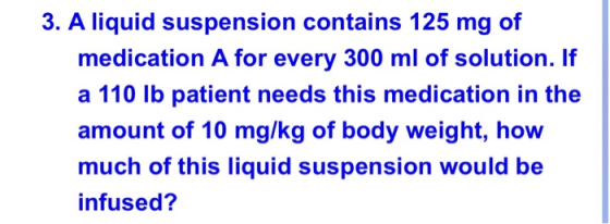 3. A liquid suspension contains 125 mg of medication A for every 300 ml of solution. If a 110 lb patient needs this medicatio