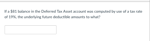 If a $81 balance in the Deferred Tax Asset account was computed by use of a tax rate of 19%, the underlying future deductible