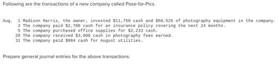 Following are the transactions of a new company called Pose-for-Pics Aug. 1 Madison Harris, the owner, invested $11, 750 cash and $50, 525 of photography equipment in the company. 2 The company paid $2,700 cash for an insurance policy covering the next 24 months 5 The company purchased office supplies for $2, 233 cash 20 The company received $3,000 cash in photography fees earned. 31 The company paid $884 cash for August utilities. Prepare general journal entries for the above transactions.