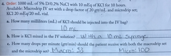 4. Order: 1000 mL of 5% D/0.2% NaCl with 10 mEq of KCl for 10 hours. Available: Macrodrip IV set with a drop factor of 20 gtt/mL and microdrip set KCI 20 mEq/20 mL vial. a. How many mililiters (mL) of KCI should be injected into the IV bag? b. How is KCI mixed in the IV solution?wth a l0mL S c. How many drops per minute (gtt/min) should the patient receive with both the macrodrip set and the microdrip set? VALD Micn: 100