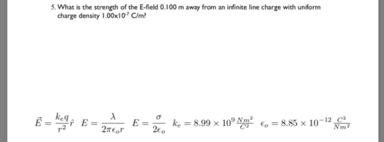 5. What is the strength of the E-field 0.100 m away from an infinite line charge with uniform charge density 1.00xI C/m keq ke = 8.99 × 109 봉 6 = 8.85 × 10 26o -12 C2 Nm E