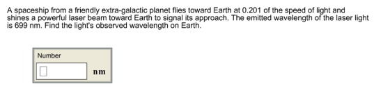 A spaceship from a friendly extra-galactic planet flies toward Earth at 0.201 of the speed of light and shines a powerful laser beam toward Earth to signal its approach. The emitted wavelength of the laser light is 699 nm. Find the lights observed wavelength on Earth Number nm