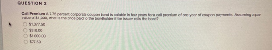 QUESTION 2 Call Premium A 7.75 percent corporate coupon bond is callable in four years for a call premium of one year of coup