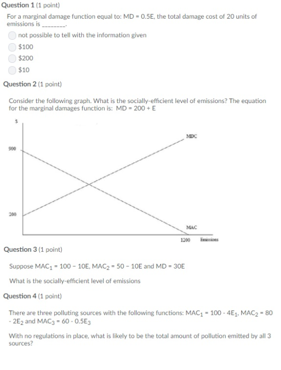 Question 1 (1 point) 0.5E, the total damage cost of 20 units of For a marginal damage function equal to: MD emissions is __.- not possible to tell with the information given $100 $200 $10 Question 2 (1 point) Consider the following graph. What is the socially-efficient level of emissions? The equation for the marginal damages function is: MD 200 E MDC 900 200 MAC 1200 Emissions Question 3 (1 point) Suppose MAC1 100- 10E, MAC2 50 10E and MD 30E What is the socially-efficient level of emissions Question 4 (1 point) There are three polluting sources with the following functions: MAC1 100 4E1, MAC2 80 -2E2 and MAC3 60-0.5E3 With no regulations in place, what is likely to be the total amount of pollution emitted by all 3 sources?