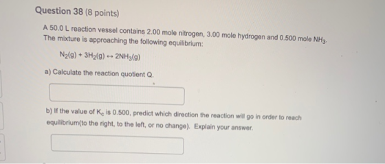 Question 38 (8 points) A 50.0 L reaction vessel contains 2.00 mole nitrogen, 3.00 mole hydrogen and 0.500 mole NH3. The mixtu
