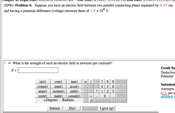 (13%) Problem 4: Suppose you have an electric field between two parallel conducting plates separated by 0.45 cm and having a potential difference (voltage) between them of 1.9 x 10* V. 4 What is the strength of such an electric field in newtons per coulomb? Grade Su Deductior Potential coS asin acotan tanh Subnissi Attempts 3% per a detailed cotan atan cosh acos sinh cotanh 4|5 6 * 1 2 3 0 END o Degrees o Radians BACKSPA E CLEA Submit Hint ac I give up!