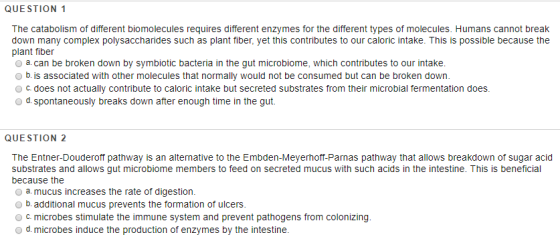 QUESTION 1 The catabolism of different biomolecules requires different enzymes for the different types of molecules. Humans cannot break down many complex polysaccharides such as plant fiber, yet this contributes to our caloric intake. This is possible because the plant fiber o a. can be broken down by symbiotic bacteria in the gut microbiome, which contributes to our intake. b. is associated with other molecules that normally would not be consumed but can be broken down O c. does not actually contribute to caloric intake but secreted substrates from their microbial fermentation does. d.spontaneously breaks down after enough time in the gut QUESTION 2 The Entner-Douderoff pathway is an alternative to the Embden-Meyerhoff-Parnas pathway that allows breakdown of sugar aciod substrates and allows gut microbiome members to feed on secreted mucus with such acids in the intestine. This is beneficial because the O a. mucus increases the rate of digestion. b. additional mucus prevents the formation of ulcers 0 c. microbes stimulate the immune system and prevent pathogens from colonizing. o d. microbes induce the production of enzymes by the intestine.