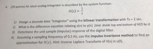 4. (20 points) An ideal analog integrator is described by the system function: H(s) 1) Design a discrete-time integrator using the bilinear transformation with Ts 2 sec. t is the difference equation relating xin) to yin) thint: divide top and bottom of H(Z) by ) 3) Determine the unit sample (impulse) response of the digital fite. 4) Assuming a sampling frequency of 0.5 Hz, use the impulse invariance method to find an approximation for Hz). Hint: Inverse Laplace Transform of His) is u(t).