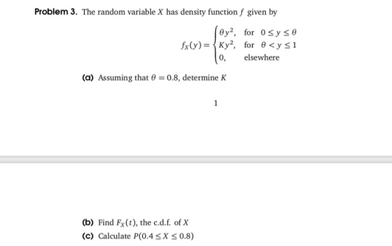 Problem 3. The random variable X has density function f given by 0, elsewhere (a) Assuming that θ 0.8, determine K (b) Find Fx(t), the c.d.f. of X (c) Calculate P(0.4SX 0.8)