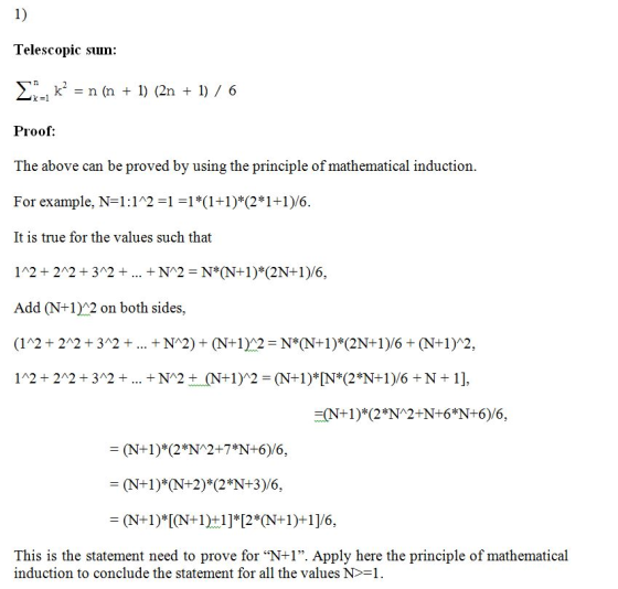 1) Telescopic stu n: 1) (2n ) 6 k-1 Proof: The above can be proved by using the principle of mathematical induction. For example, N-1:1211*(1+1)* (2*1+1)/6. It is true for the values such that 12+ 242+312+N2 N*N1) (2N+1)/6, Add (N+12 on both sides (12+ 242+312+ +N2)+ (N+12 N*N+1) (2N+1)/6 +(N+1)2, 1^2+ 22 + 32 + + N^2+ (N-1)^2 = (N+1)* [N*(2*N-1)/G+ N +1], N+1) 2*N 2+7*N+6)/6, (N+1)*[(N-IHI]*[2*(N-1)+1]/6. This is the statement need to prove for N+1. Apply here the principle of mathematical induction to conclude the statement for all the values N>1.