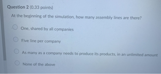 Question 2 (0.33 points) At the beginning of the simulation, how many assembly lines are there? O One, shared by all companie