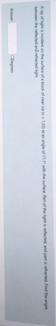 A ray of light is incident on the surface of a block of clear ice (n = 1.33) at an angle of 11.1 with the surface. Part of t