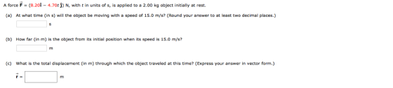 A force F (8.20İ-4.70t j) N, with t in units of s, is applied to a 2.00 kg object initially at rest. (a) At what time (in s) will the object be moving with a speed of 15.0 m/s? (Round your answer to at least two decimal places.) (b) How far (in m) is the object from its initial position when its speed is 15.0 m/s? (c) What is the total displacement (in m) through which the object traveled at this time? (Express your answer in vector form.)