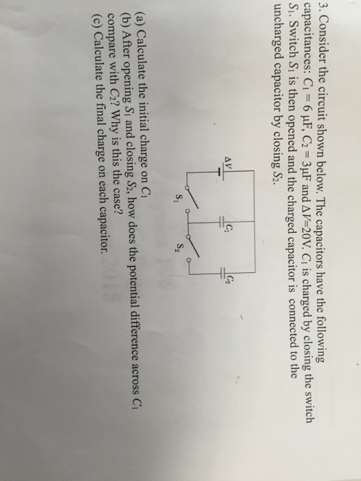 3. Consider the circuit shown below. The capacitors have the following capacitances: C1-6 μF, C2 = 3μF and Δ V-20V. Ci is charged by closing the switch Si. Switch Sı is then opened and the charged capacitor is connected to the uncharged capacitor by closing S2. (ぺ s, (a) Calculate the initial charge on Cr (b) After opening Si and closing S2, how does the potential difference across C compare with C2? Why is this the case? (c) Calculate the final charge on each capacitor.