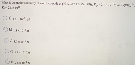 What is the molar solubility of zinc hydroxide at pH 12.34? For Zn(OH)2, Ksp = 2.1 x 10-16; for Zn(OH)42-, Ky= 2.8 x 1015 a)