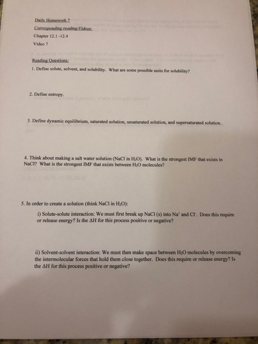 Chapter 12.1-12.4 Video 7 1. Define solute, solvent, and solubility. What are some possible units for solubility? 2. Define entropy. 3. Define dynamic equilibrium, saturated solution, unsaturated solution, and supersaturated solution. 4. Think about making a salt water solution (NaCl in H-0). What is the strongest IMF that exists in NaCI? What is the strongest IMF that exists between H:0 molecules? S. In order to create a solution Chink NaCI in HO) i) Solute-solute interaction: We must first break up NaCI (s) into Na* and Cr. Does this require or release energy? Is the AH for this process positive or negative? ii) Solvent-solvent interaction: We must then make space between H:0 molecules by overcoming the intermolecular forces that hold them close together. Does this require or release energy? Is the AH for this process positive or negative?