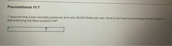 Foundational 11-7 7. Assume that Cane normally produces and sells 40,000 Betas per year. What is the financial advantage (dis