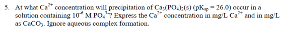 At what Ca2 solution containing 10 M PO3? Express the Ca concentration in mg/L Ca and in mg/L as CaCO3. Ignore aqueous complex formation 5. concentration will precipitation of Ca,(PO)2(s) (pKap 26.0) occur in a
