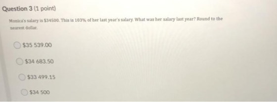 Question 3 (1 point) Monicas salary is $34500. This is 103% of her last years salary: What was her salary last year? Round