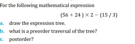 For the following mathematical expression (56 + 24 ) X 2 – (15/3) a. draw the expression tree. b. what is a preorder traversa