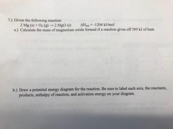 7.) Given the following reaction: 2 Mg (s)+ O2 (g) 2 MgO (s) AH 1204 kJ/mol a.) Calculate the mass of magnesium oxide formed if a reaction gives off 395 kJ of heat. b.) Draw a potential energy diagram for the reaction. Be sure to label each axis, the reactants, products, enthalpy of reaction, and activation energy on your diagram.