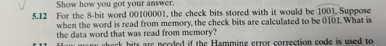 Show how you got your answer. 5.12 For the 8-bit word 00100001, the check bits stored with it would be 1001. Suppose when the