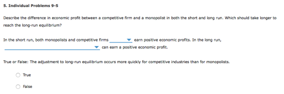 5. Individual Problems 9-5 Describe the difference in economic profit between a competitive firm and a monopolist in both the short and long run. Which should take longer to reach the long-run equilibrium? In the short run, both monopolists and competitive firms earn positive economic profits. In the long run, can earn a positive economic profit. True or False: The adjustment to long-run equilibrium occurs more quickly for competitive industries than for monopolists. O False