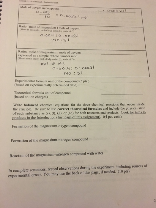CHEM 1211 Lah Mamal Revised 5eis Mole of oxygen in compound o cos Ratio: mole of magnesium : mole of oxygen (Show in this order, mol of Mg, colon Cl mole of O) o.ooi니 : 0 , 00631 Ratio: mole of magnesium : mole of oxygen expressed as a simple, whole number ratio (Show in this order, mol of Mg. colon C, mole of O) mol Mg 0:3 Experimental formula unit of the compound (5 pts.) (based on experimentally determined ratio) Theoretical formula unit of compound (based on ion charges) Write balanced chemical equations for the three chemical reactions that occur inside the crucible. Be sure to use correct theoretical formulas and include the physical state of each substance as (s). (D. (g), or (aq) for both reactants and products. Look for hints to products in the Introduction (first page of this assignment). ((4 pts. each) Formation of the magnesium-oxygen compound Formation of the magnesium-nitrogen compound Reaction of the magnesium-nitrogen compound with water In complete sentences, record observations during the experiment, including sources of experimental errors. You may use the back of this page, if needed. (10 pts)