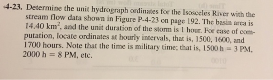 4-23. Determine the unit hydrograph ordinates for the Isosceles River with the stream flow data shown in Figure P-4-23 on page 192. The basin area is 14.40 km, and the unit duration of the storm is 1 hour. For ease of com- putation, locate ordinates at hourly intervals, that is, 1500, 1600, and 1700 hours. Note that the time is military time; that is, 1500 h 3 PM, 2000 h 8 PM, etc.