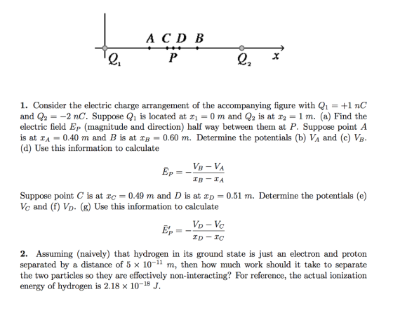 ACD B 2 2 1. Consider the electric charge arrangement of the accompanying figure with Q1- +1 nC and Q2- -2 nC. Suppose Q1 is located at xi 0 m and Q2 is at 2 1 m. (a) Find the electric field Ep (magnitude and direction) half way between them at P. Suppose point A is at XA 0.40 m and B is at xB 0.60 m. Determine the potentials (b) VA and (c) Vg. (d) Use this information to calculate EP Suppose point C is at 0.49 m and D is at xD = 0.51 m. Determine the potentials (e) Vc and (f) Vo. (g) Use this information to calculate TD - tc 2. Assuming (naively) that hydrogen in its ground state is just an electron and proton separated by a distance of 5 x 10-11 m, then how much work should it take to separate the two particles so they are effectively non-interacting? For reference, the actual ionization energy of hydrogen is 2.18 x 1018 J.