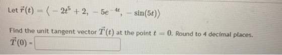 Let F(t) = (– 2+ + 2, – 5e 4, - sin(5t)) Find the unit tangent vector T (t) at the point t T (0) - 0. Round to 4 decimal plac
