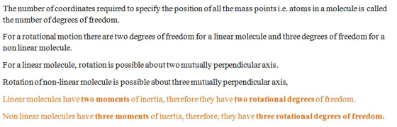 The number ofcoordinates required to specify the position ofall the mass points i.e. atoms in a molecule is called the number of degrees of freedom. For a rotational motion there are two degrees of freedom for a linear molecule and three degrees of freedom for a non linear molecule For a linear molecule, rotation is possible abouttwo mutually perpendicularaxis Rotation ofnon-linear molecule is possible about three mutually perpendicular axis, Linear molecules have two moments of inertia, therefore they have two rotational degrees of freedom. fore, they have th