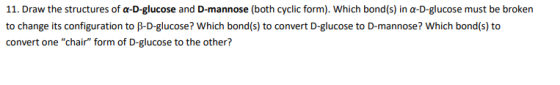 11. Draw the structures of a-D-glucose and D-mannose (both cyclic form). Which bond(s) in a-D-glucose must be broken to chang