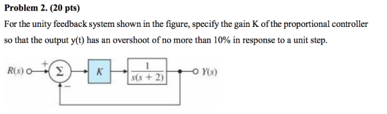 Problem 2. (20 pts) For the unity feedback system shown in the figure, specify the gain K of the proportional controller so that the output y(t) has an overshoot of no more than 10% in response to a unit step. R9010 KG R(S) OF FOY(s) S(s + 2)